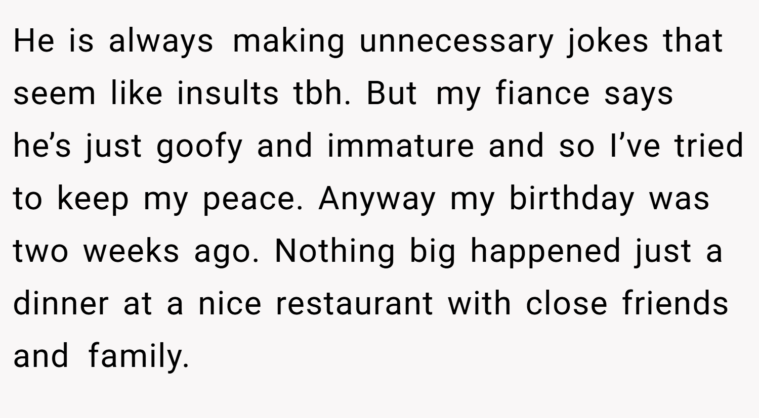 He is always making unnecessary jokes that seem like insults tbh. But my fiance says he’s just goofy and immature and so I’ve tried to keep my peace. Anyway my birthday was two weeks ago. Nothing big happened just a dinner at a nice restaurant with close friends and family.