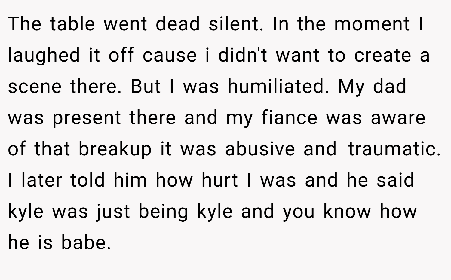 The table went dead silent. In the moment I laughed it off cause i didn't want to create a scene there. But I was humiliated. My dad was present there and my fiance was aware of that breakup it was abusive and traumatic. I later told him how hurt I was and he said kyle was just being kyle and you know how he is babe.