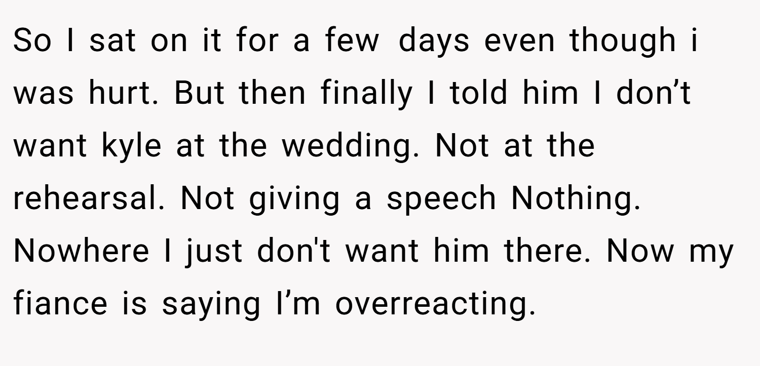 So I sat on it for a few days even though i was hurt. But then finally I told him I don’t want kyle at the wedding. Not at the rehearsal. Not giving a speech Nothing. Nowhere I just don't want him there. Now my fiance is saying I’m overreacting.
