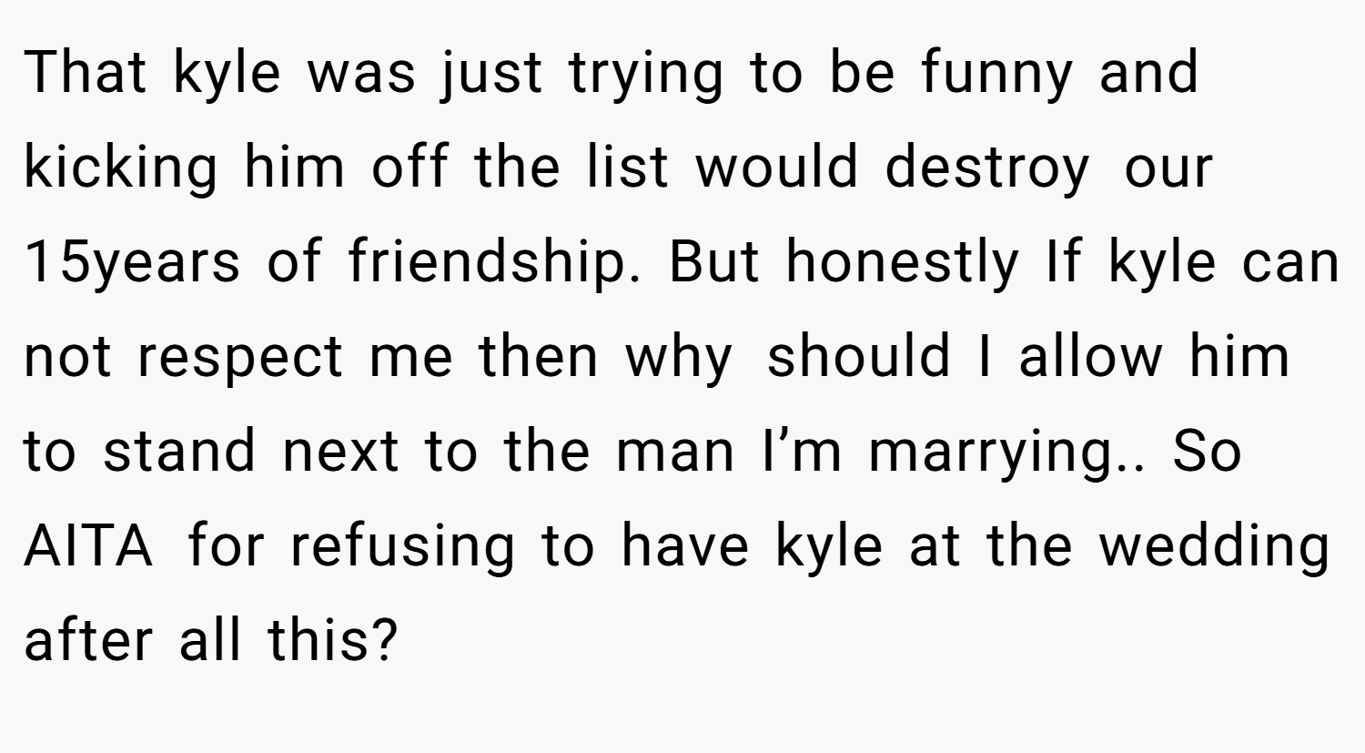 That kyle was just trying to be funny and kicking him off the list would destroy our 15years of friendship. But honestly If kyle can not respect me then why should I allow him to stand next to the man I’m marrying.. So AITA for refusing to have kyle at the wedding after all this?