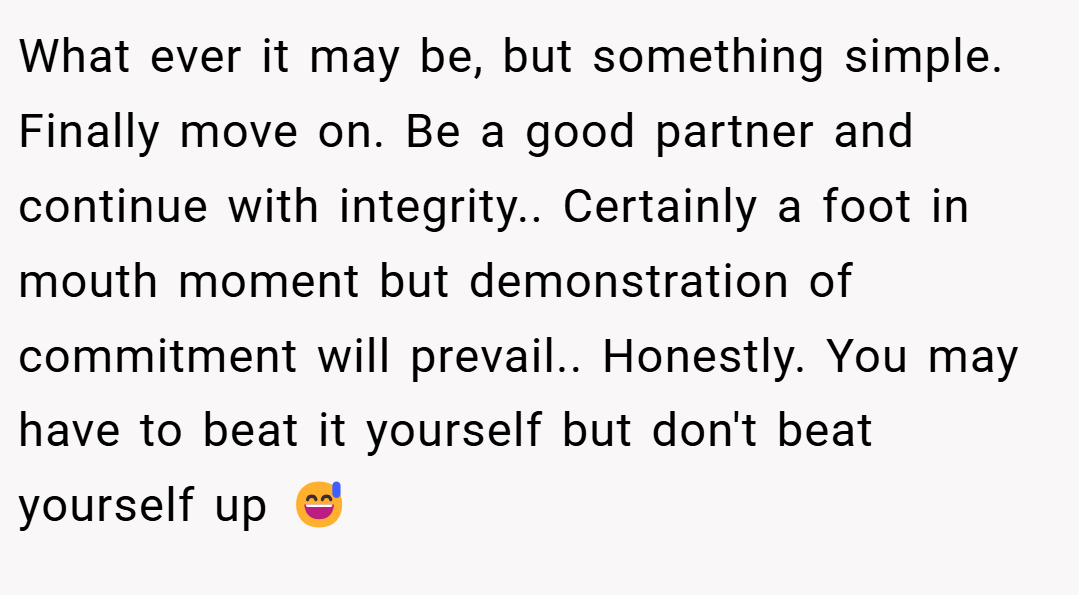 What ever it may be, but something simple. Finally move on. Be a good partner and continue with integrity.. Certainly a foot in mouth moment but demonstration of commitment will prevail.. Honestly. You may have to beat it yourself but don't beat yourself up 😅