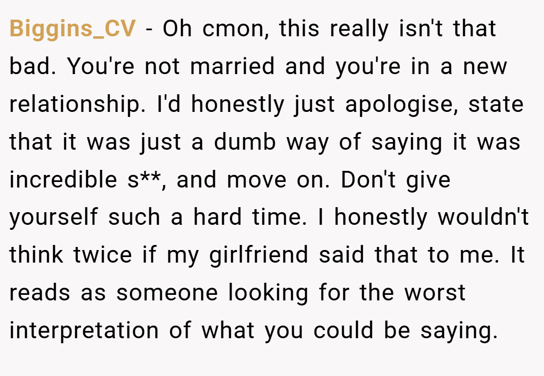 Biggins_CV − Oh cmon, this really isn't that bad. You're not married and you're in a new relationship. I'd honestly just apologise, state that it was just a dumb way of saying it was incredible s**, and move on. Don't give yourself such a hard time. I honestly wouldn't think twice if my girlfriend said that to me. It reads as someone looking for the worst interpretation of what you could be saying.
