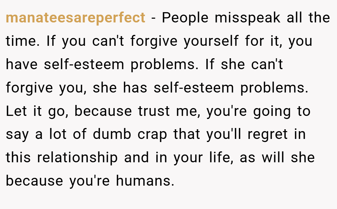 manateesareperfect − People misspeak all the time. If you can't forgive yourself for it, you have self-esteem problems. If she can't forgive you, she has self-esteem problems. Let it go, because trust me, you're going to say a lot of dumb crap that you'll regret in this relationship and in your life, as will she because you're humans.