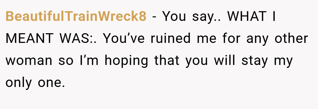 BeautifulTrainWreck8 − You say.. WHAT I MEANT WAS:. You’ve ruined me for any other woman so I’m hoping that you will stay my only one.