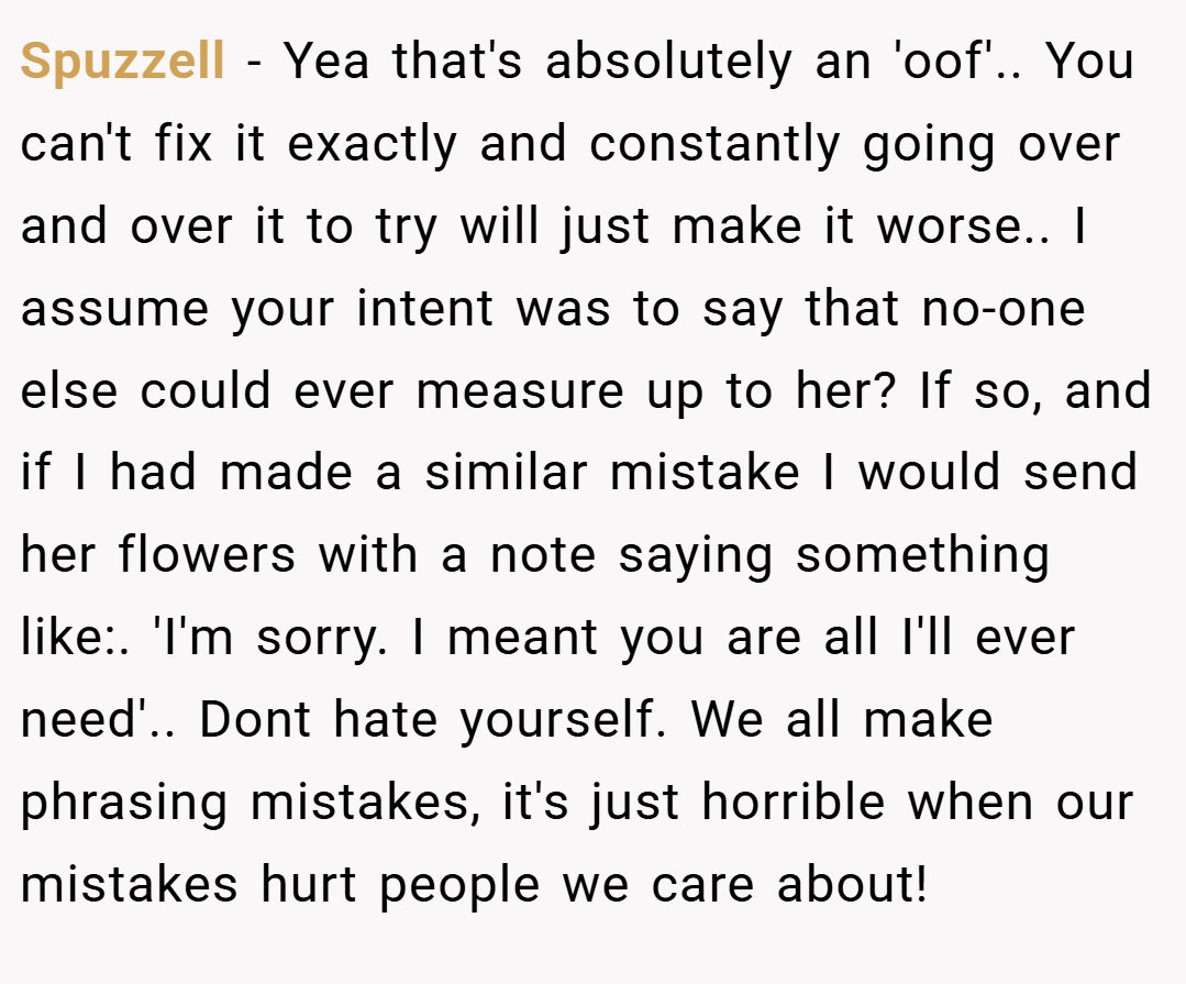 Spuzzell − Yea that's absolutely an 'oof'.. You can't fix it exactly and constantly going over and over it to try will just make it worse.. I assume your intent was to say that no-one else could ever measure up to her? If so, and if I had made a similar mistake I would send her flowers with a note saying something like:. 'I'm sorry. I meant you are all I'll ever need'.. Dont hate yourself. We all make phrasing mistakes, it's just horrible when our mistakes hurt people we care about!