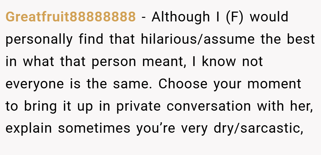 Greatfruit88888888 − Although I (F) would personally find that hilarious/assume the best in what that person meant, I know not everyone is the same. Choose your moment to bring it up in private conversation with her, explain sometimes you’re very dry/sarcastic,