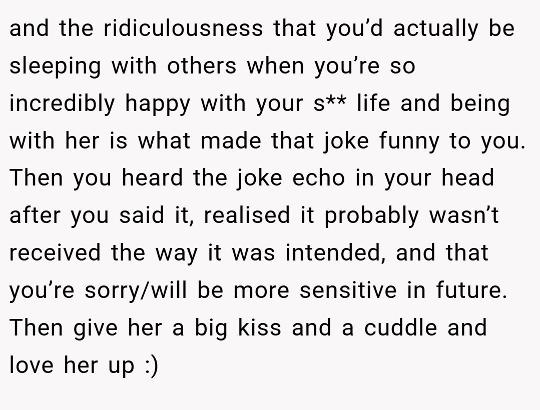 and the ridiculousness that you’d actually be sleeping with others when you’re so incredibly happy with your s** life and being with her is what made that joke funny to you. Then you heard the joke echo in your head after you said it, realised it probably wasn’t received the way it was intended, and that you’re sorry/will be more sensitive in future. Then give her a big kiss and a cuddle and love her up :)