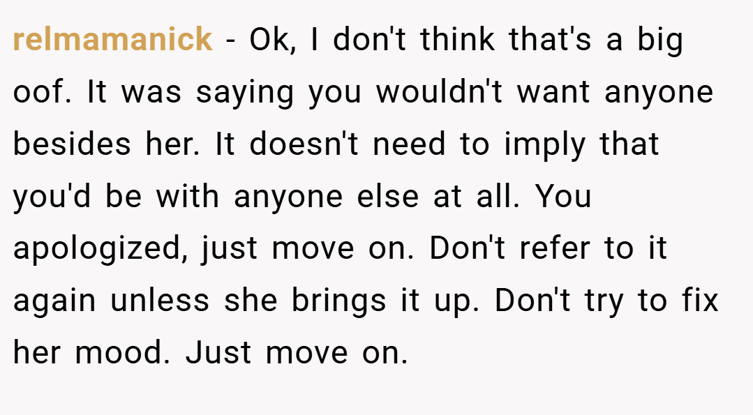 relmamanick − Ok, I don't think that's a big oof. It was saying you wouldn't want anyone besides her. It doesn't need to imply that you'd be with anyone else at all. You apologized, just move on. Don't refer to it again unless she brings it up. Don't try to fix her mood. Just move on.