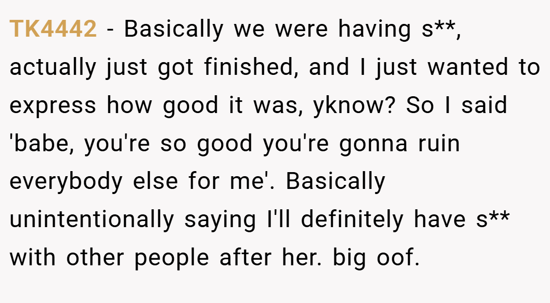 TK4442 − Basically we were having s**, actually just got finished, and I just wanted to express how good it was, yknow? So I said 'babe, you're so good you're gonna ruin everybody else for me'. Basically unintentionally saying I'll definitely have s** with other people after her. big oof.
