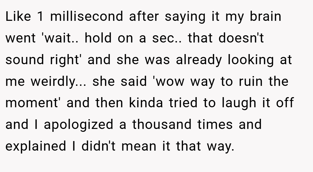 Like 1 millisecond after saying it my brain went 'wait.. hold on a sec.. that doesn't sound right' and she was already looking at me weirdly... she said 'wow way to ruin the moment' and then kinda tried to laugh it off and I apologized a thousand times and explained I didn't mean it that way.