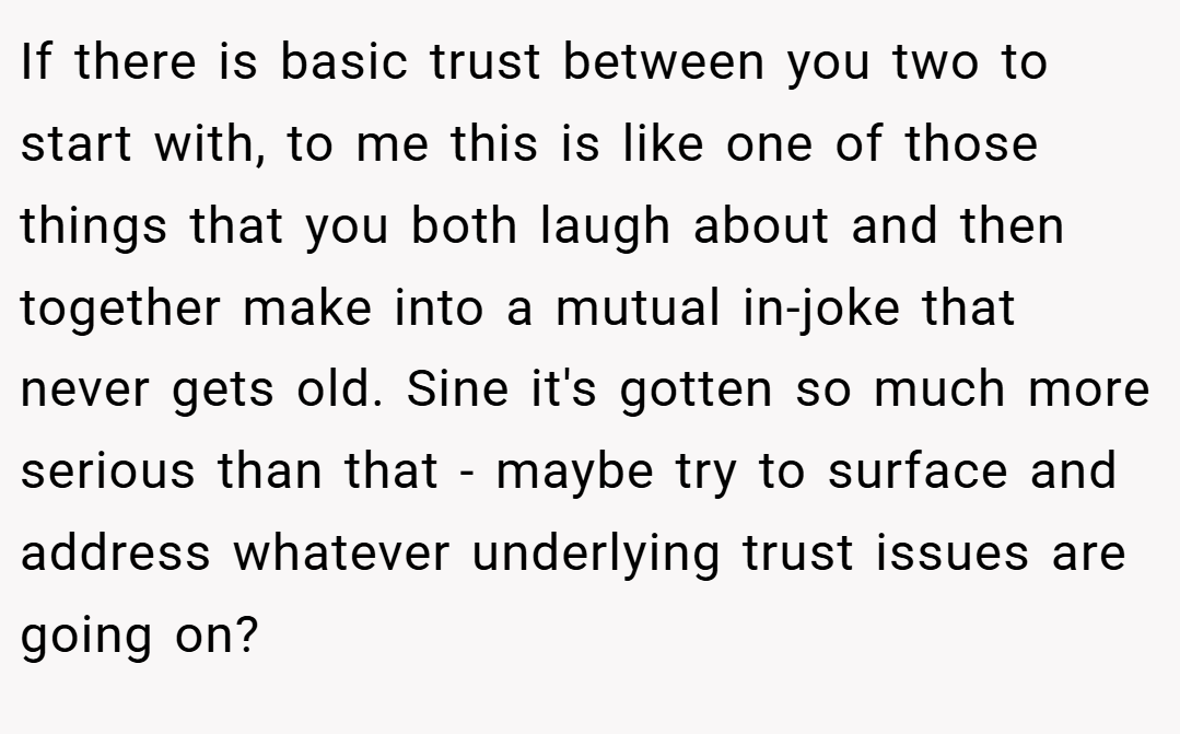 If there is basic trust between you two to start with, to me this is like one of those things that you both laugh about and then together make into a mutual in-joke that never gets old. Sine it's gotten so much more serious than that - maybe try to surface and address whatever underlying trust issues are going on?