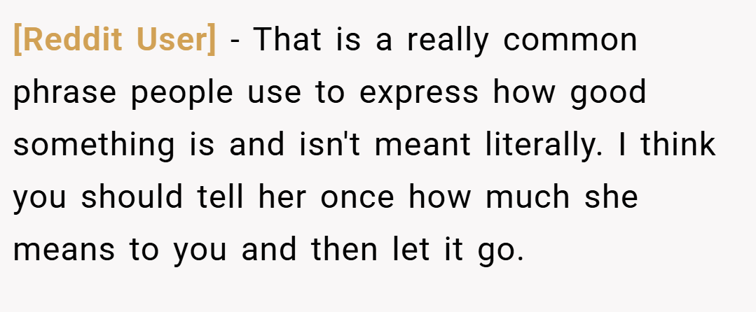 [Reddit User] − That is a really common phrase people use to express how good something is and isn't meant literally. I think you should tell her once how much she means to you and then let it go.