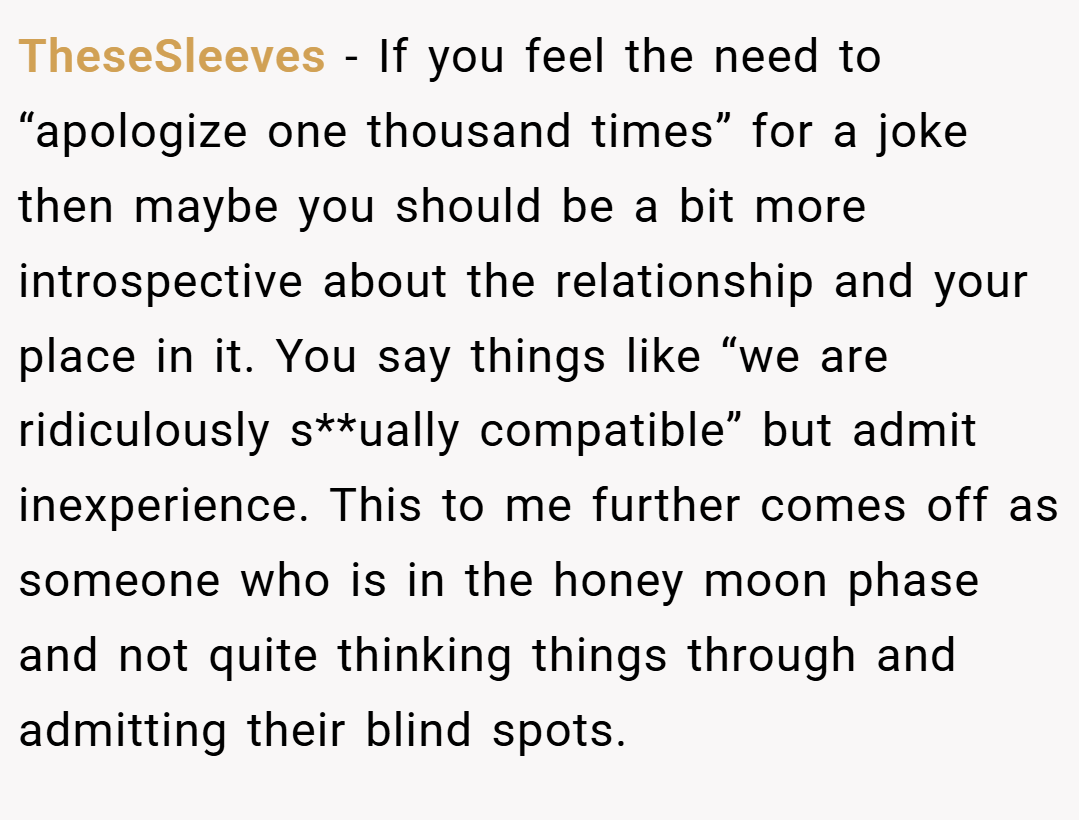 TheseSleeves − If you feel the need to “apologize one thousand times” for a joke then maybe you should be a bit more introspective about the relationship and your place in it. You say things like “we are ridiculously s**ually compatible” but admit inexperience. This to me further comes off as someone who is in the honey moon phase and not quite thinking things through and admitting their blind spots.