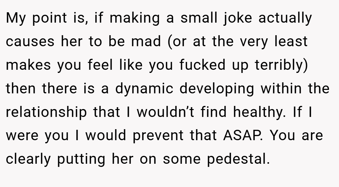 My point is, if making a small joke actually causes her to be mad (or at the very least makes you feel like you fucked up terribly) then there is a dynamic developing within the relationship that I wouldn’t find healthy. If I were you I would prevent that ASAP. You are clearly putting her on some pedestal.