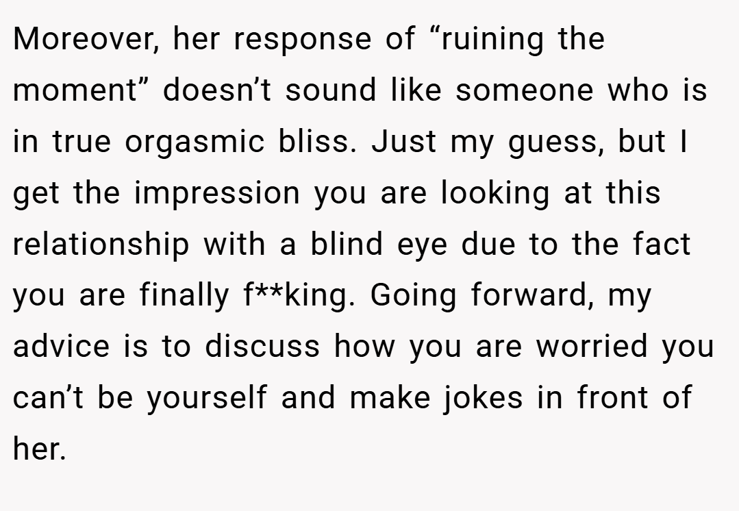 Moreover, her response of “ruining the moment” doesn’t sound like someone who is in true orgasmic bliss. Just my guess, but I get the impression you are looking at this relationship with a blind eye due to the fact you are finally f**king. Going forward, my advice is to discuss how you are worried you can’t be yourself and make jokes in front of her.