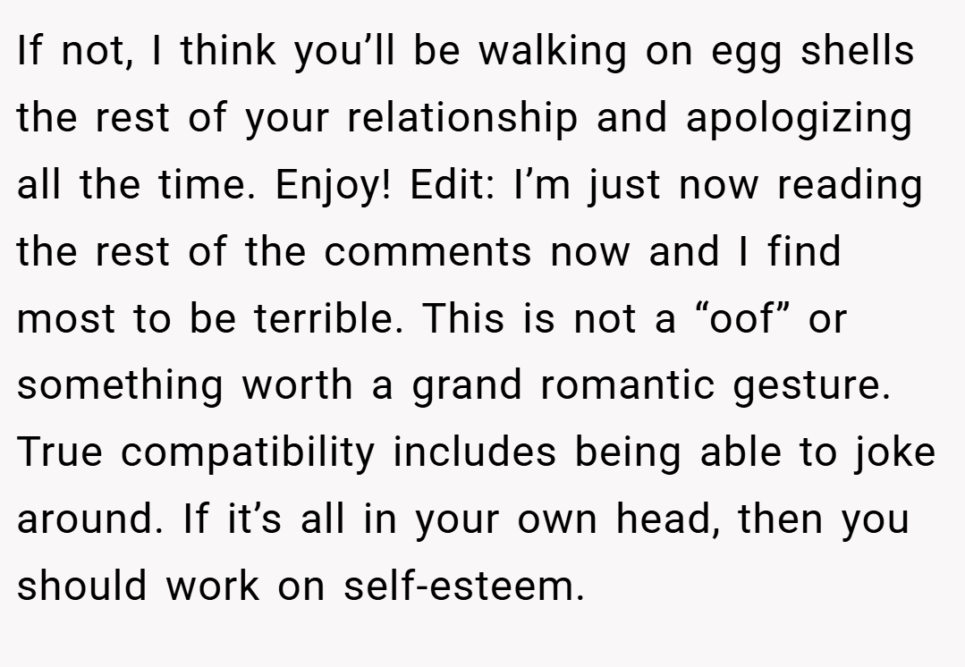 If not, I think you’ll be walking on egg shells the rest of your relationship and apologizing all the time. Enjoy! Edit: I’m just now reading the rest of the comments now and I find most to be terrible. This is not a “oof” or something worth a grand romantic gesture. True compatibility includes being able to joke around. If it’s all in your own head, then you should work on self-esteem.