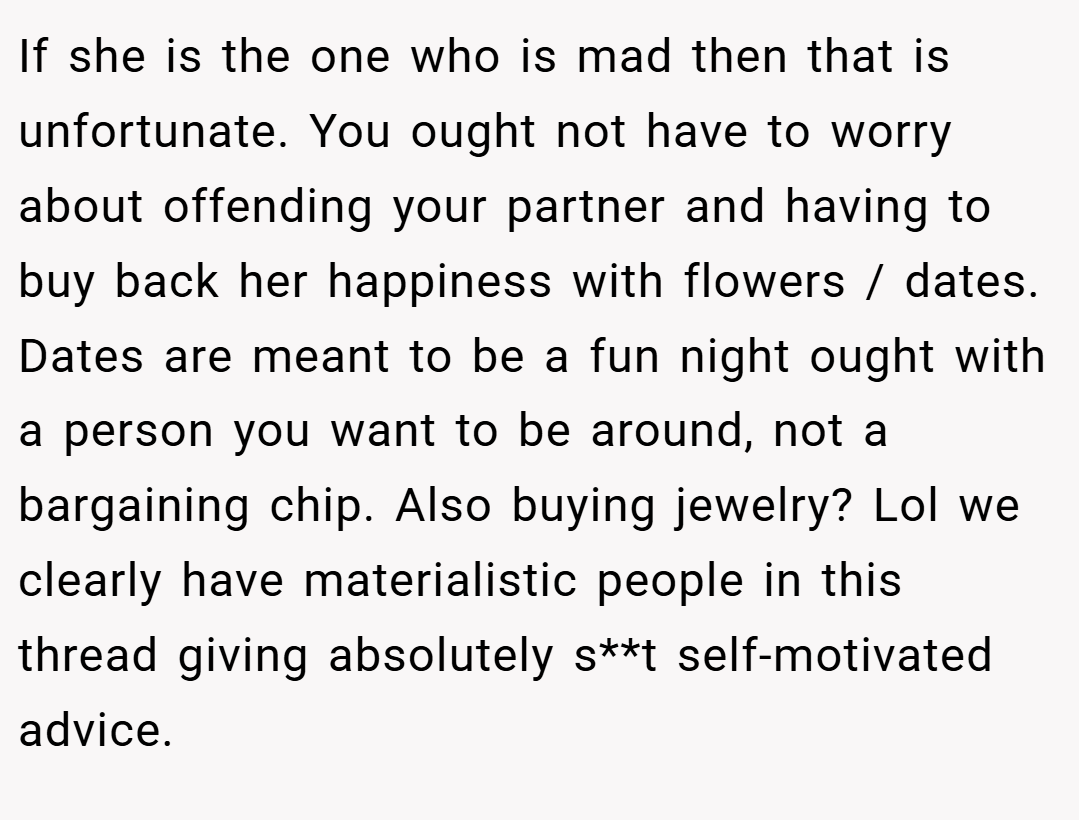 If she is the one who is mad then that is unfortunate. You ought not have to worry about offending your partner and having to buy back her happiness with flowers / dates. Dates are meant to be a fun night ought with a person you want to be around, not a bargaining chip. Also buying jewelry? Lol we clearly have materialistic people in this thread giving absolutely s**t self-motivated advice.