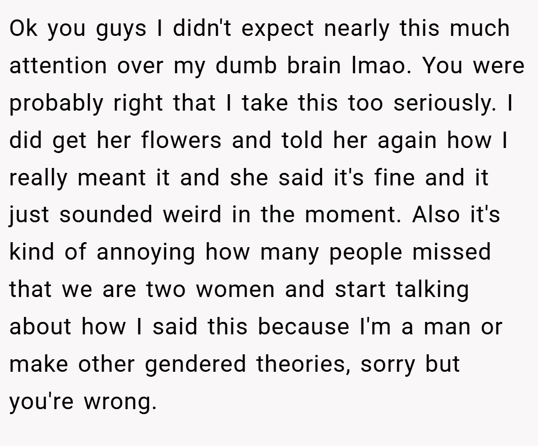 Ok you guys I didn't expect nearly this much attention over my dumb brain lmao. You were probably right that I take this too seriously. I did get her flowers and told her again how I really meant it and she said it's fine and it just sounded weird in the moment. Also it's kind of annoying how many people missed that we are two women and start talking about how I said this because I'm a man or make other gendered theories, sorry but you're wrong.