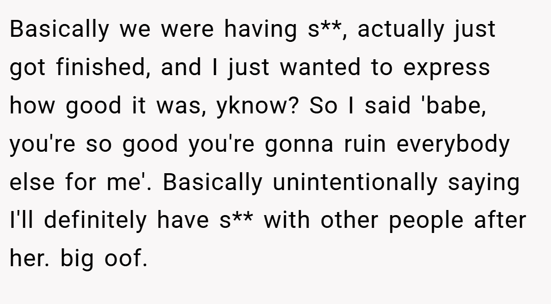 Basically we were having s**, actually just got finished, and I just wanted to express how good it was, yknow? So I said 'babe, you're so good you're gonna ruin everybody else for me'. Basically unintentionally saying I'll definitely have s** with other people after her. big oof.