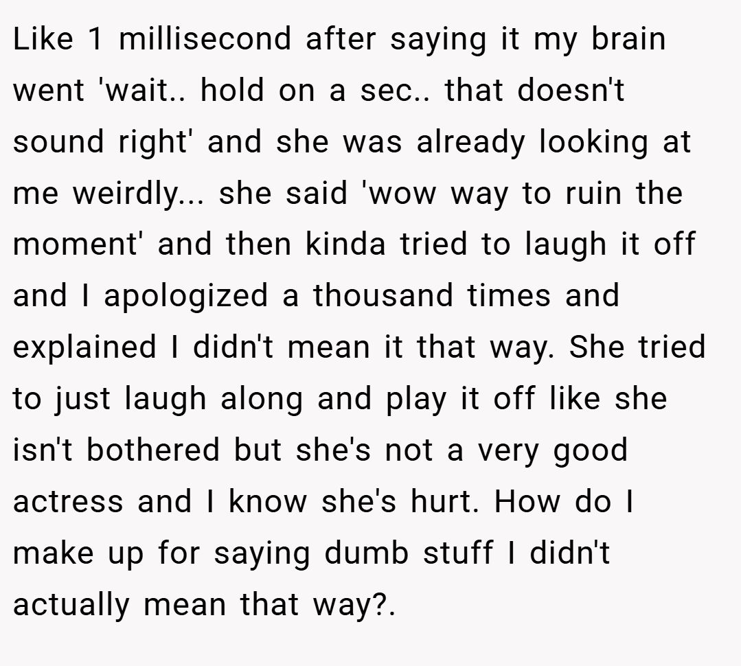 Like 1 millisecond after saying it my brain went 'wait.. hold on a sec.. that doesn't sound right' and she was already looking at me weirdly... she said 'wow way to ruin the moment' and then kinda tried to laugh it off and I apologized a thousand times and explained I didn't mean it that way. She tried to just laugh along and play it off like she isn't bothered but she's not a very good actress and I know she's hurt. How do I make up for saying dumb stuff I didn't actually mean that way?.
