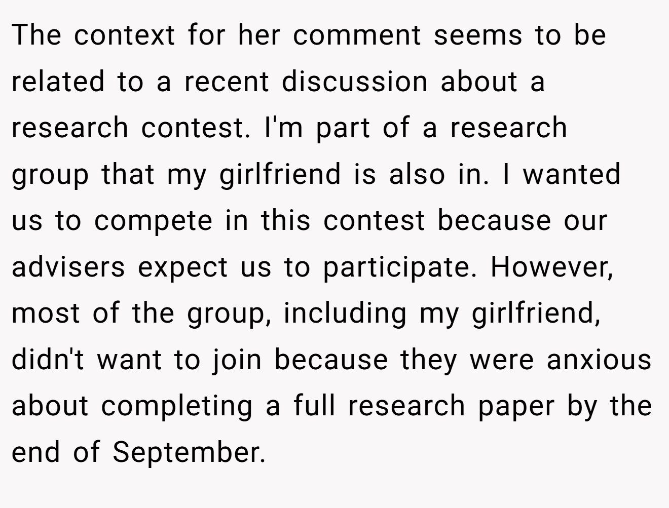The context for her comment seems to be related to a recent discussion about a research contest. I'm part of a research group that my girlfriend is also in. I wanted us to compete in this contest because our advisers expect us to participate. However, most of the group, including my girlfriend, didn't want to join because they were anxious about completing a full research paper by the end of September.