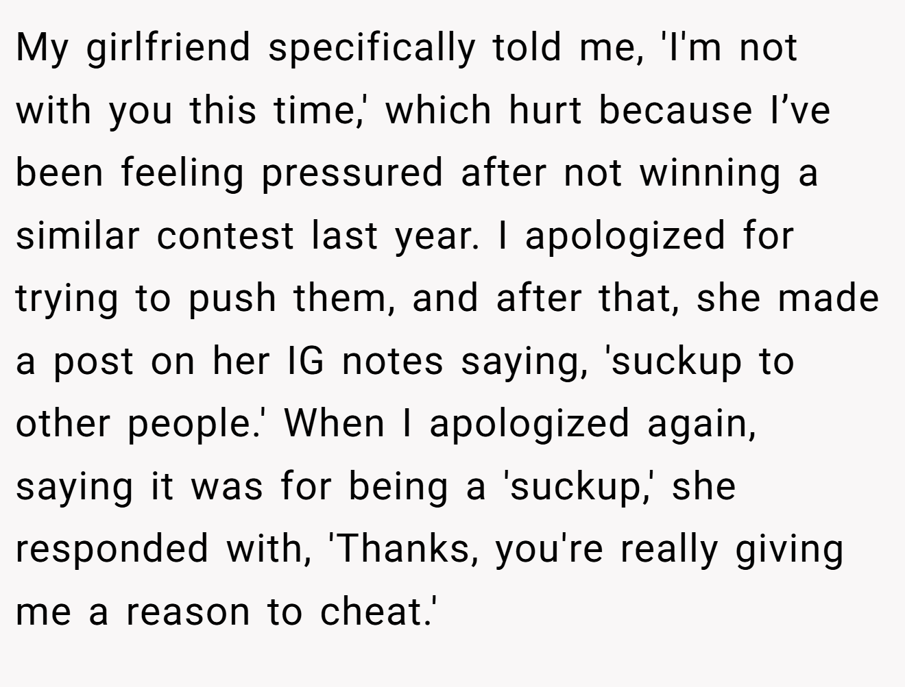 My girlfriend specifically told me, 'I'm not with you this time,' which hurt because I’ve been feeling pressured after not winning a similar contest last year. I apologized for trying to push them, and after that, she made a post on her IG notes saying, 'suckup to other people.' When I apologized again, saying it was for being a 'suckup,' she responded with, 'Thanks, you're really giving me a reason to cheat.'