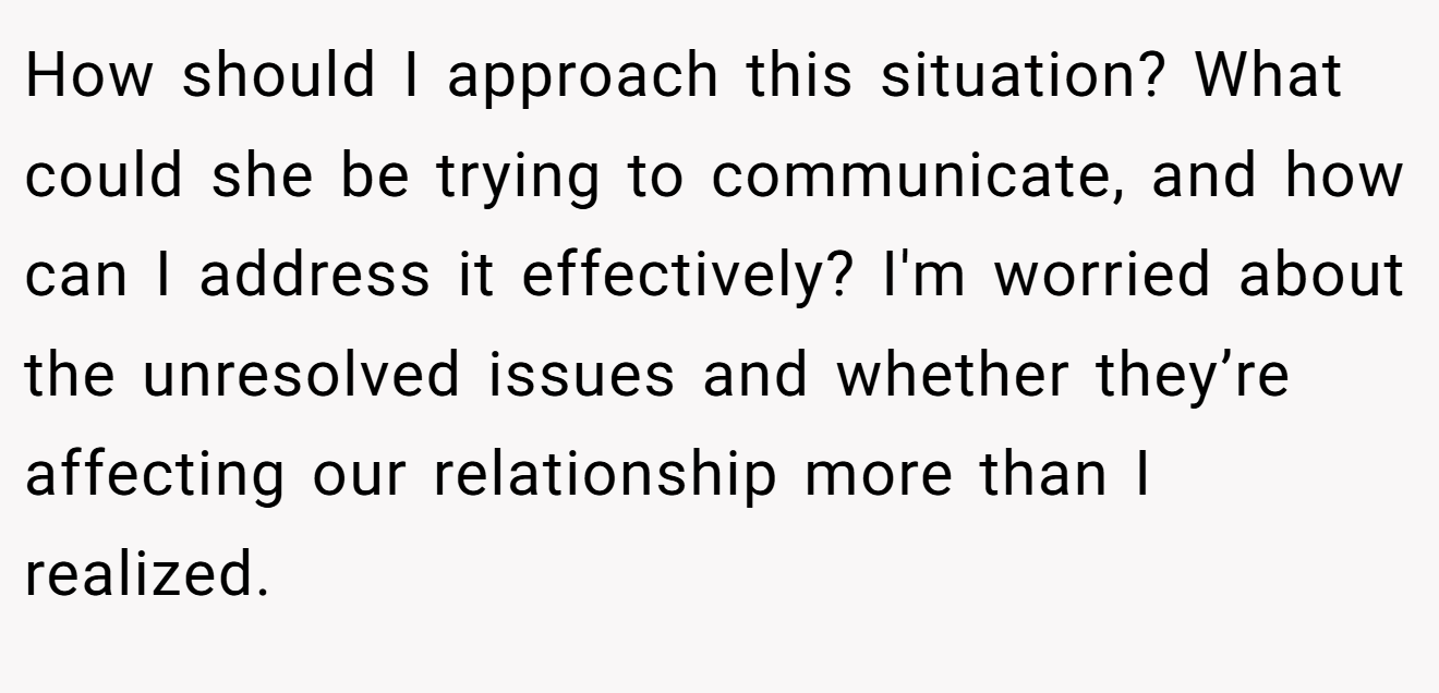 How should I approach this situation? What could she be trying to communicate, and how can I address it effectively? I'm worried about the unresolved issues and whether they’re affecting our relationship more than I realized.