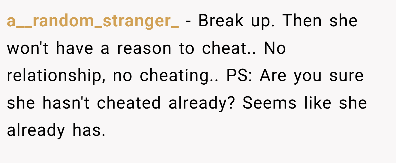 a__random_stranger_ − Break up. Then she won't have a reason to cheat.. No relationship, no cheating.. PS: Are you sure she hasn't cheated already? Seems like she already has.