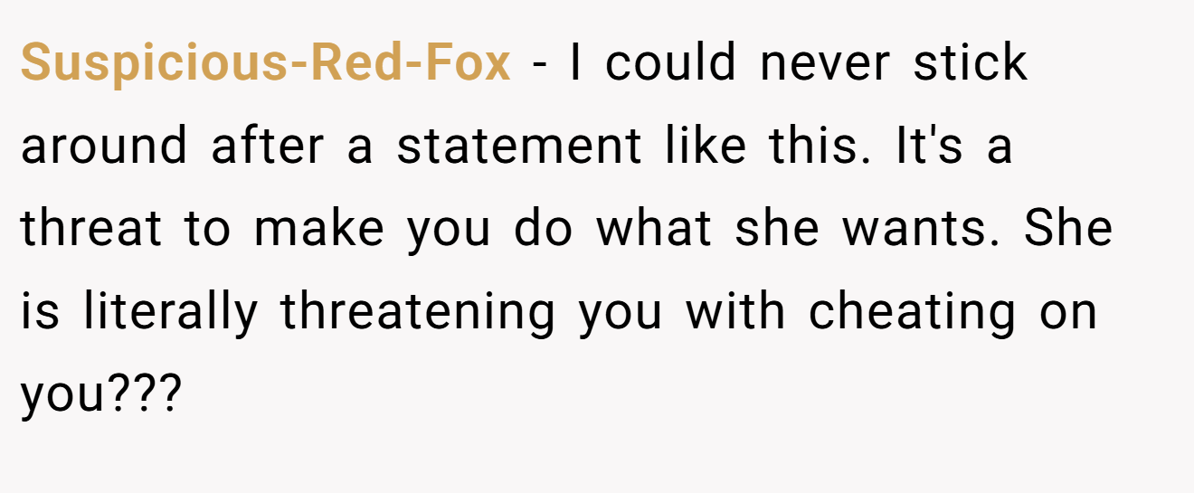 Suspicious-Red-Fox − I could never stick around after a statement like this. It's a threat to make you do what she wants. She is literally threatening you with cheating on you???