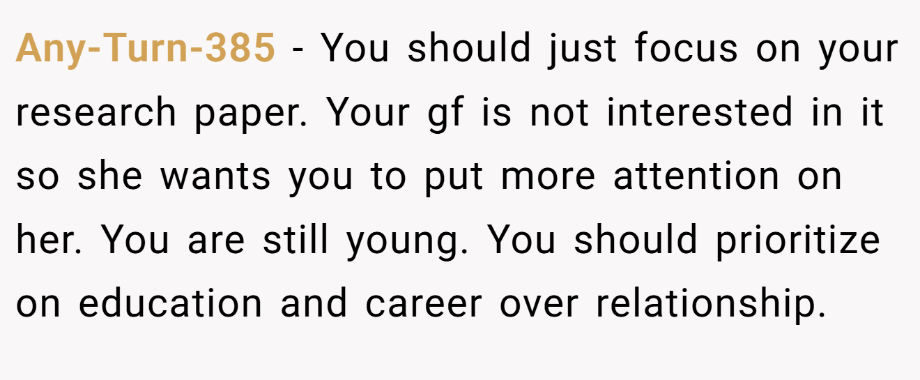 Any-Turn-385 − You should just focus on your research paper. Your gf is not interested in it so she wants you to put more attention on her. You are still young. You should prioritize on education and career over relationship.