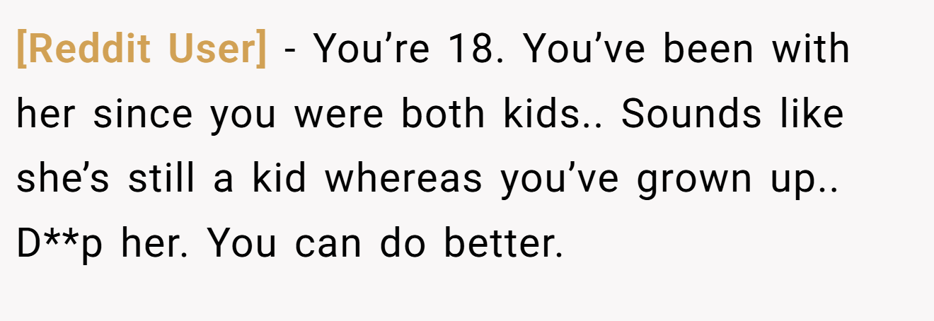 [Reddit User] − You’re 18. You’ve been with her since you were both kids.. Sounds like she’s still a kid whereas you’ve grown up.. D**p her. You can do better.