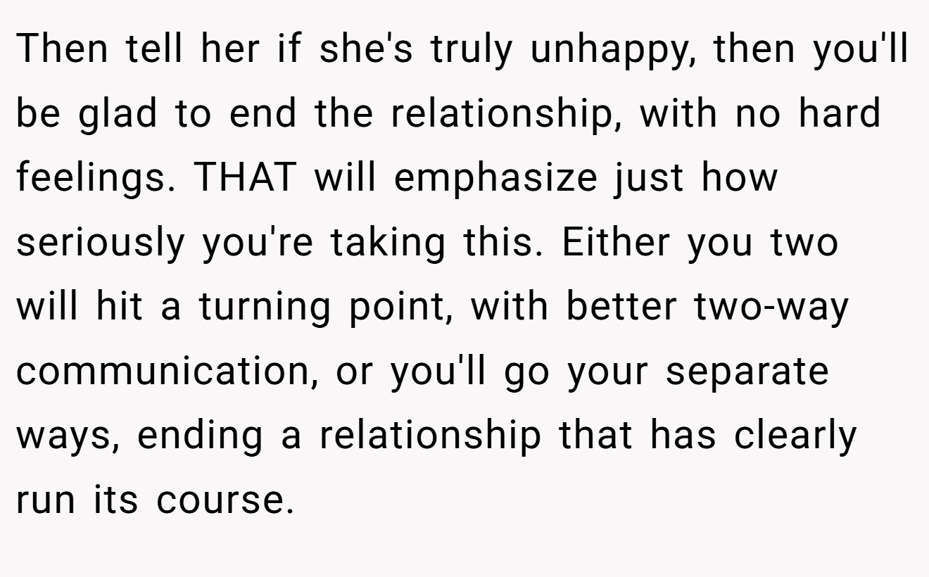 Then tell her if she's truly unhappy, then you'll be glad to end the relationship, with no hard feelings. THAT will emphasize just how seriously you're taking this. Either you two will hit a turning point, with better two-way communication, or you'll go your separate ways, ending a relationship that has clearly run its course.