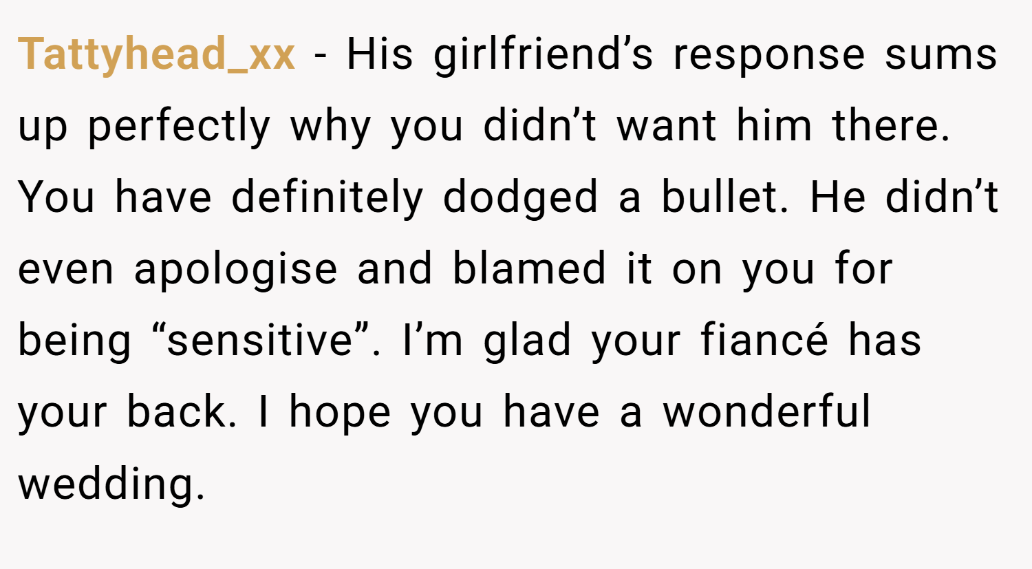 Tattyhead_xx − His girlfriend’s response sums up perfectly why you didn’t want him there. You have definitely dodged a bullet. He didn’t even apologise and blamed it on you for being “sensitive”. I’m glad your fiancé has your back. I hope you have a wonderful wedding.