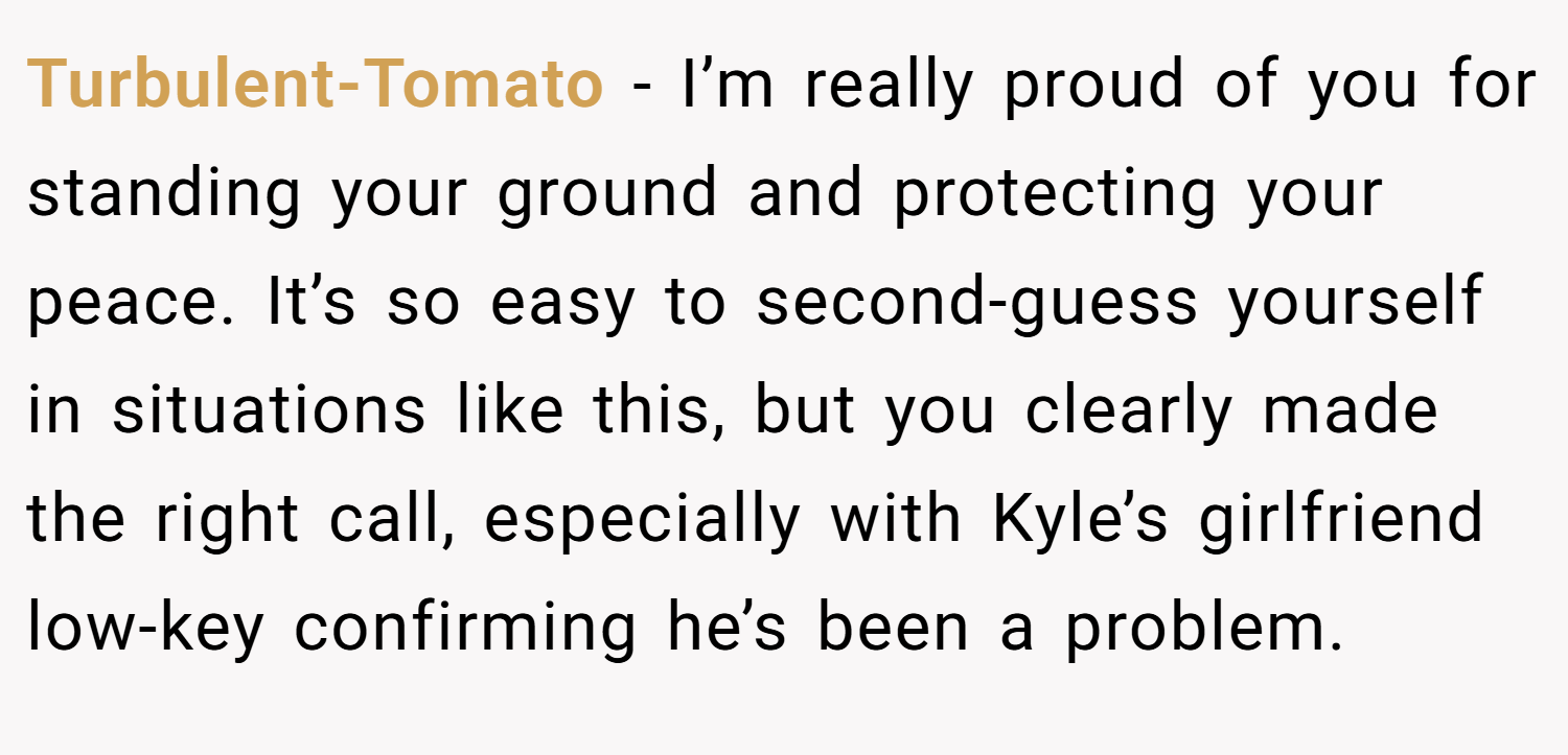 Turbulent-Tomato − I’m really proud of you for standing your ground and protecting your peace. It’s so easy to second-guess yourself in situations like this, but you clearly made the right call, especially with Kyle’s girlfriend low-key confirming he’s been a problem.