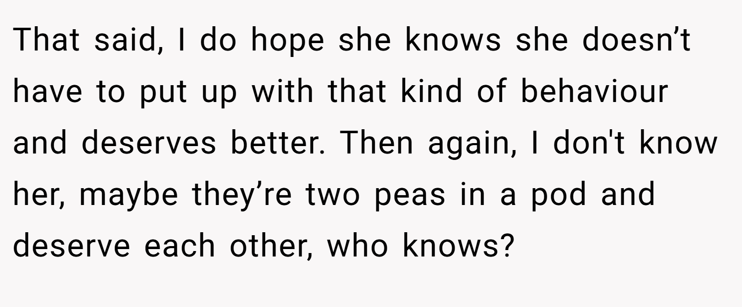 That said, I do hope she knows she doesn’t have to put up with that kind of behaviour and deserves better. Then again, I don't know her, maybe they’re two peas in a pod and deserve each other, who knows?