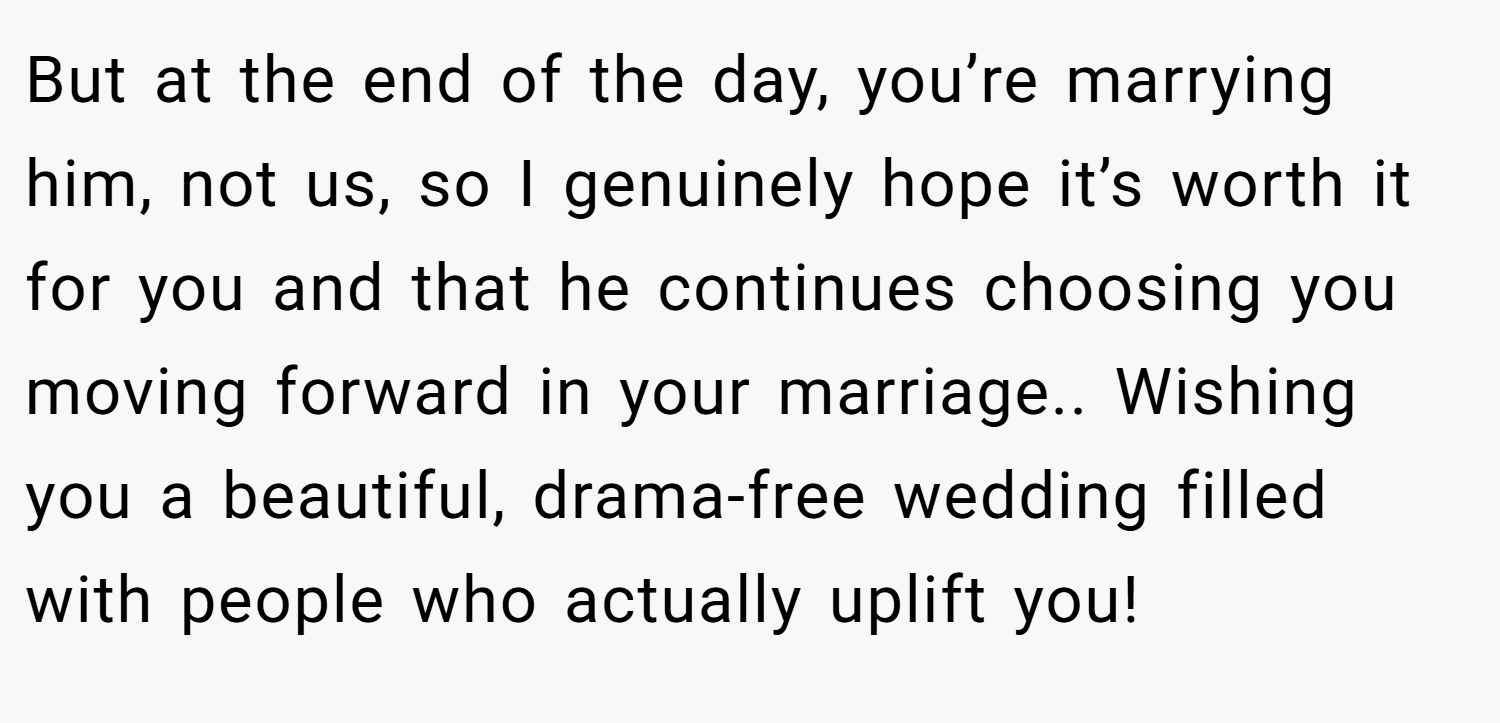 But at the end of the day, you’re marrying him, not us, so I genuinely hope it’s worth it for you and that he continues choosing you moving forward in your marriage.. Wishing you a beautiful, drama-free wedding filled with people who actually uplift you!