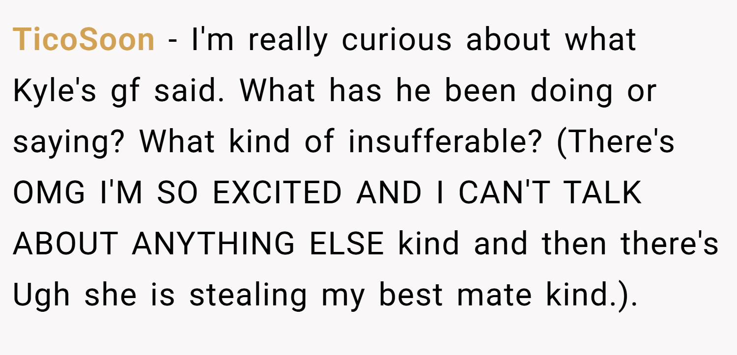 TicoSoon − I'm really curious about what Kyle's gf said. What has he been doing or saying? What kind of insufferable? (There's OMG I'M SO EXCITED AND I CAN'T TALK ABOUT ANYTHING ELSE kind and then there's Ugh she is stealing my best mate kind.).