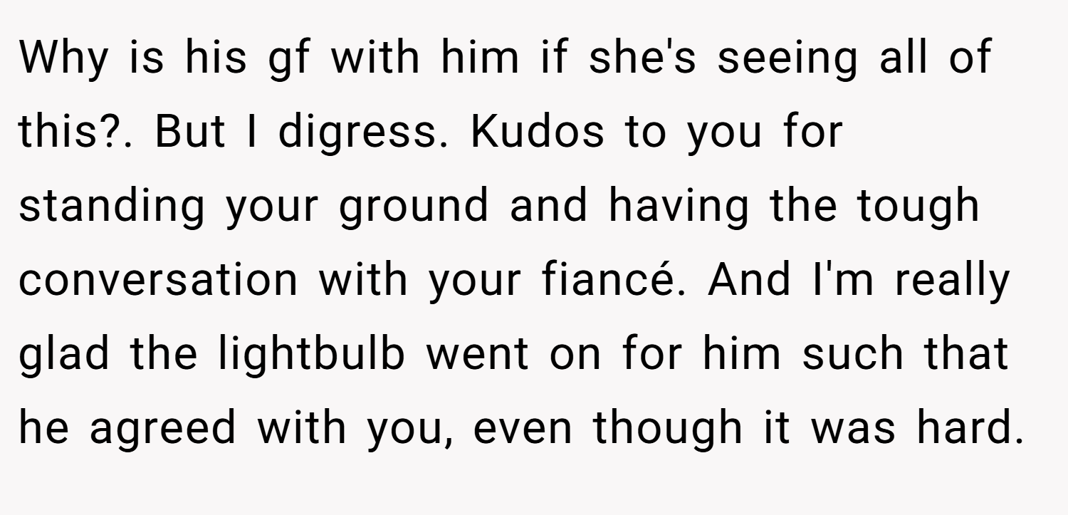 Why is his gf with him if she's seeing all of this?. But I digress. Kudos to you for standing your ground and having the tough conversation with your fiancé. And I'm really glad the lightbulb went on for him such that he agreed with you, even though it was hard.
