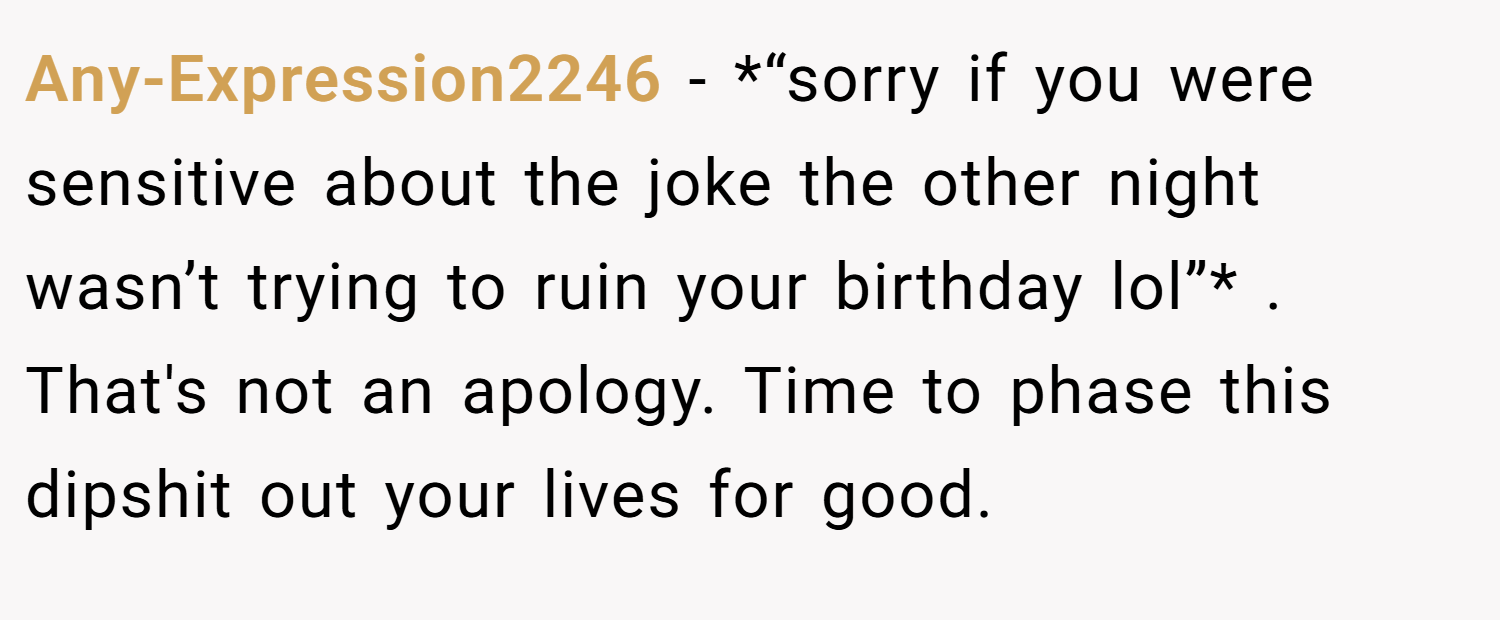 Any-Expression2246 − *“sorry if you were sensitive about the joke the other night wasn’t trying to ruin your birthday lol”* . That's not an apology. Time to phase this dipshit out your lives for good.