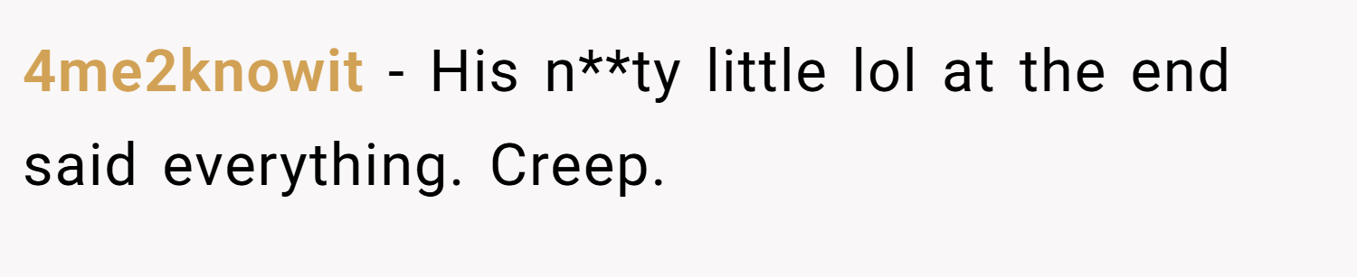 4me2knowit − His n**ty little lol at the end said everything. Creep.