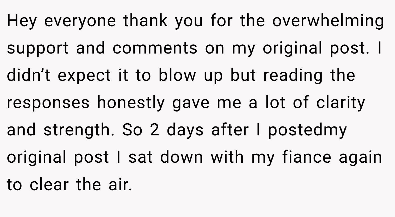 Hey everyone thank you for the overwhelming support and comments on my original post. I didn’t expect it to blow up but reading the responses honestly gave me a lot of clarity and strength. So 2 days after I postedmy original post I sat down with my fiance again to clear the air.