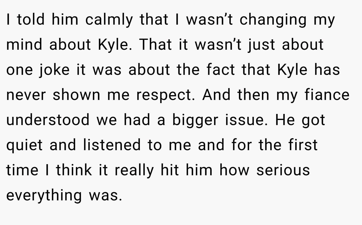 I told him calmly that I wasn’t changing my mind about Kyle. That it wasn’t just about one joke it was about the fact that Kyle has never shown me respect. And then my fiance understood we had a bigger issue. He got quiet and listened to me and for the first time I think it really hit him how serious everything was.