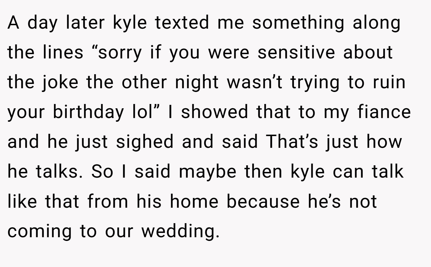 A day later kyle texted me something along the lines “sorry if you were sensitive about the joke the other night wasn’t trying to ruin your birthday lol” I showed that to my fiance and he just sighed and said That’s just how he talks. So I said maybe then kyle can talk like that from his home because he’s not coming to our wedding.