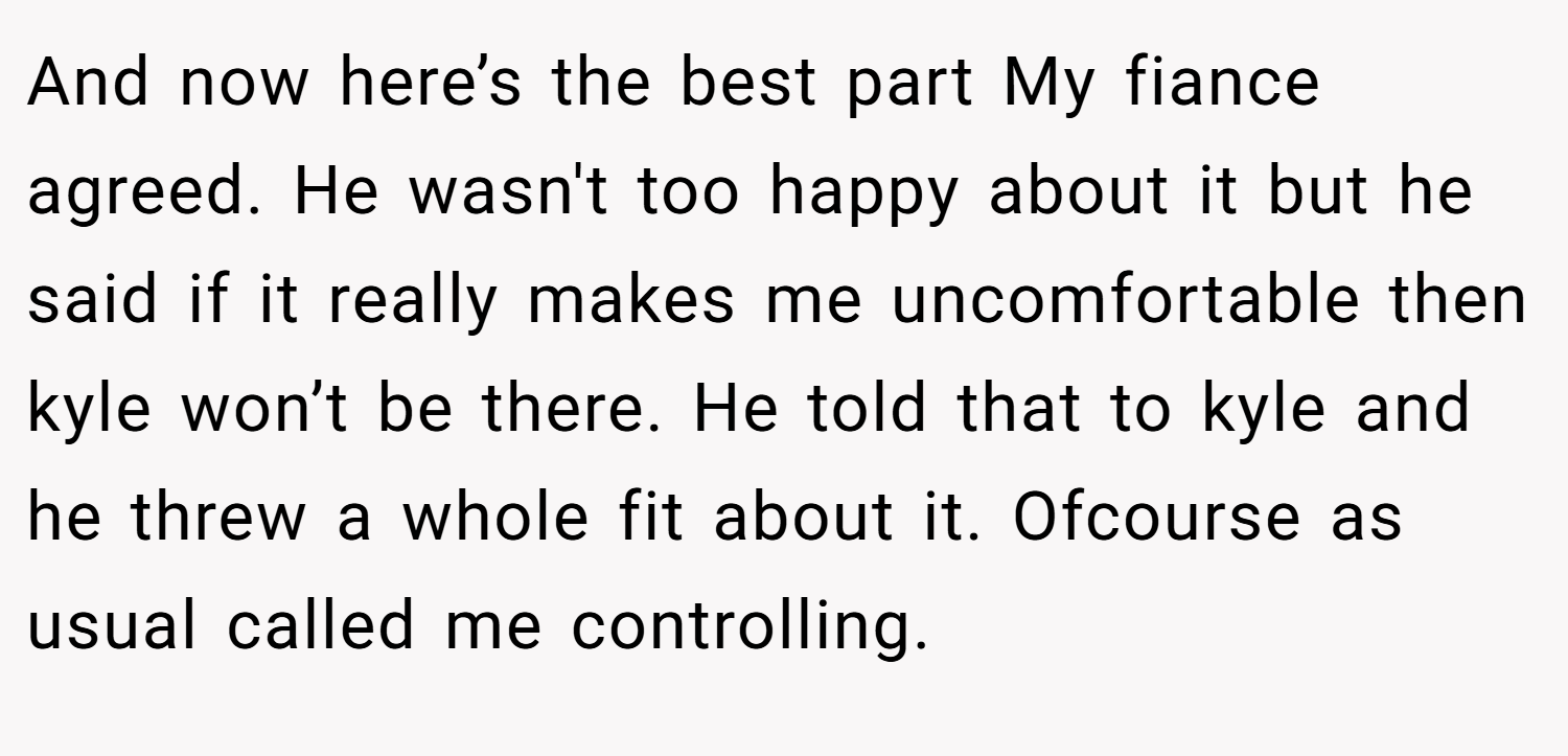 And now here’s the best part My fiance agreed. He wasn't too happy about it but he said if it really makes me uncomfortable then kyle won’t be there. He told that to kyle and he threw a whole fit about it. Ofcourse as usual called me controlling.