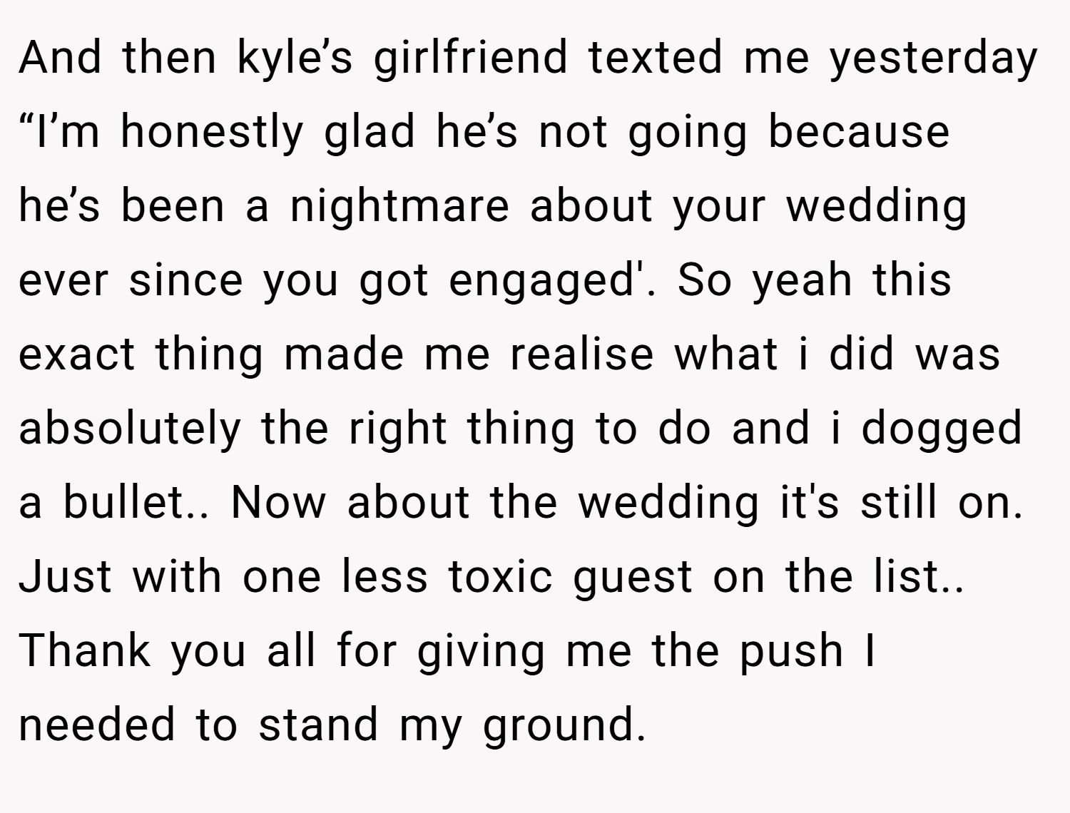 And then kyle’s girlfriend texted me yesterday “I’m honestly glad he’s not going because he’s been a nightmare about your wedding ever since you got engaged'. So yeah this exact thing made me realise what i did was absolutely the right thing to do and i dogged a bullet.. Now about the wedding it's still on. Just with one less toxic guest on the list.. Thank you all for giving me the push I needed to stand my ground.