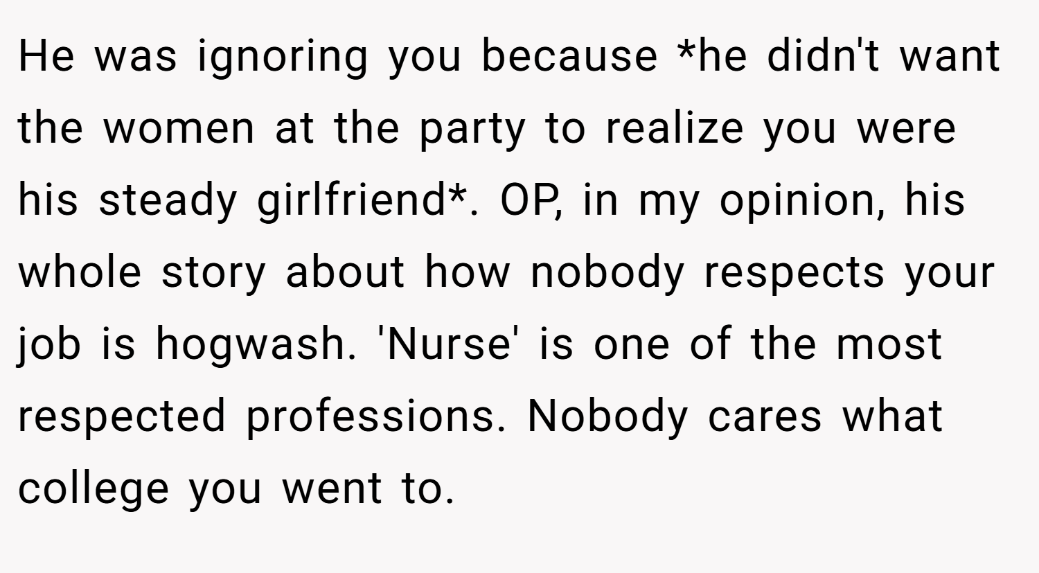 He was ignoring you because *he didn't want the women at the party to realize you were his steady girlfriend*. OP, in my opinion, his whole story about how nobody respects your job is hogwash. 'Nurse' is one of the most respected professions. Nobody cares what college you went to.