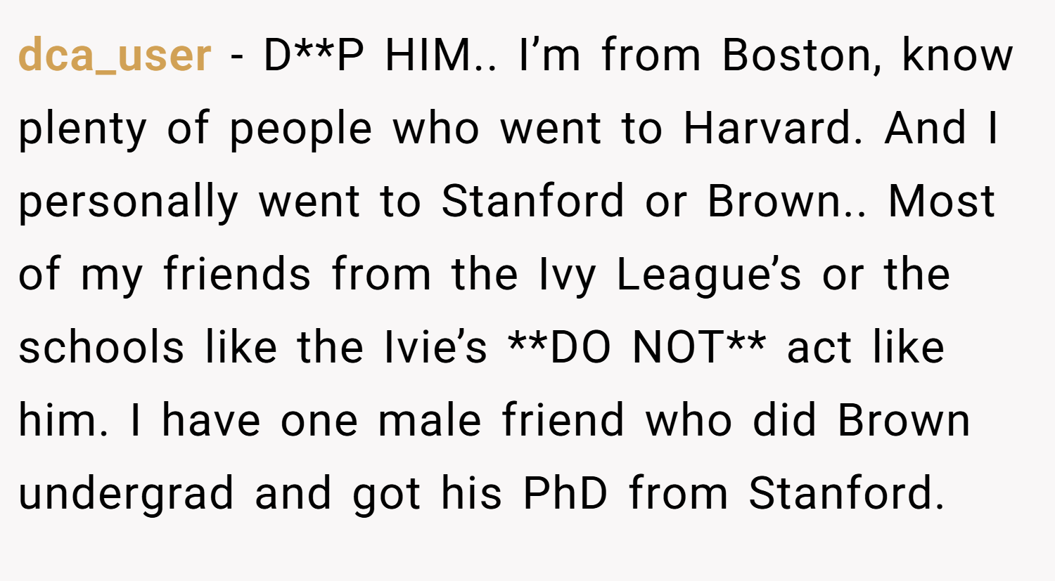 dca_user − D**P HIM.. I’m from Boston, know plenty of people who went to Harvard. And I personally went to Stanford or Brown.. Most of my friends from the Ivy League’s or the schools like the Ivie’s **DO NOT** act like him. I have one male friend who did Brown undergrad and got his PhD from Stanford.