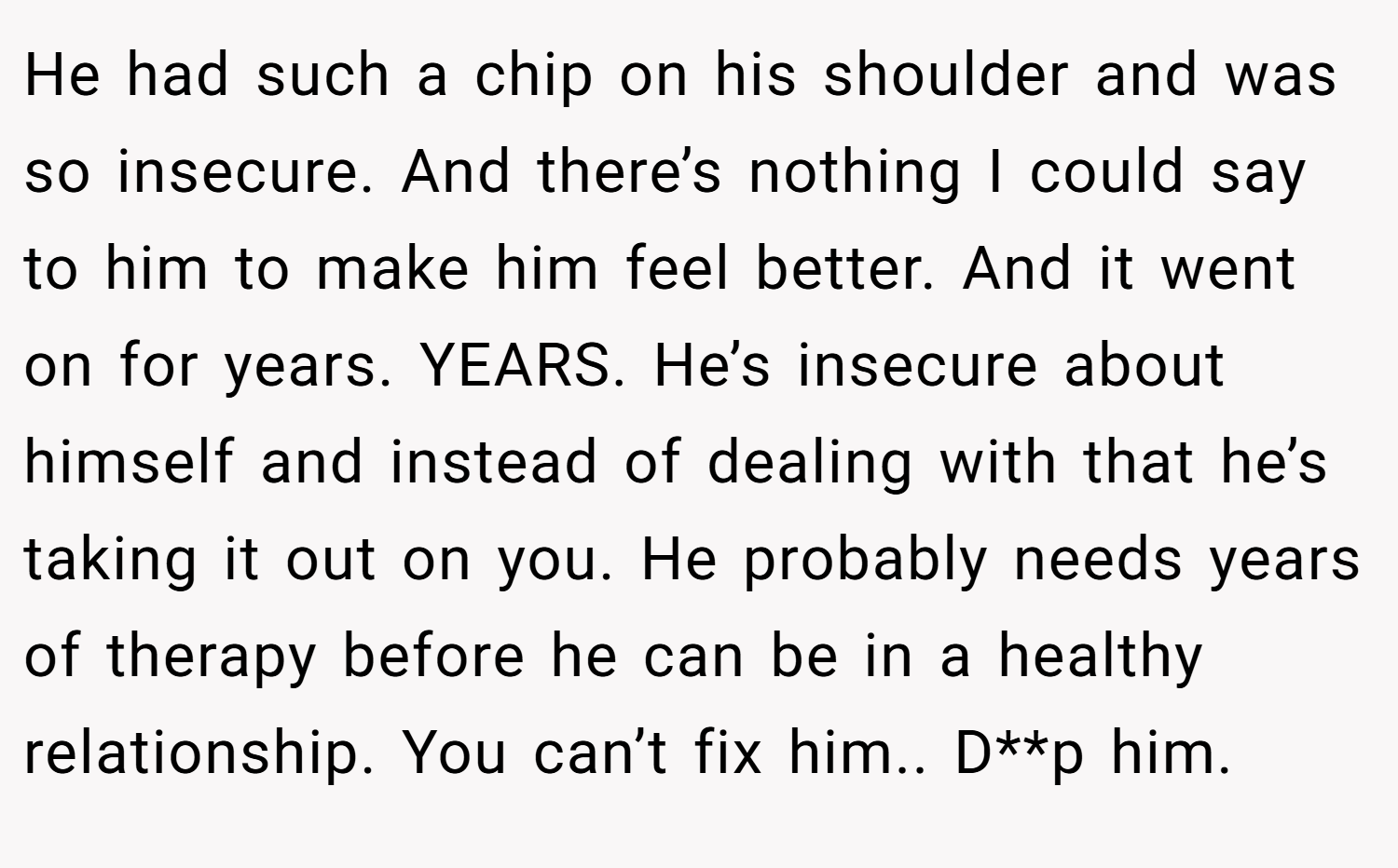 He had such a chip on his shoulder and was so insecure. And there’s nothing I could say to him to make him feel better. And it went on for years. YEARS. He’s insecure about himself and instead of dealing with that he’s taking it out on you. He probably needs years of therapy before he can be in a healthy relationship. You can’t fix him.. D**p him.