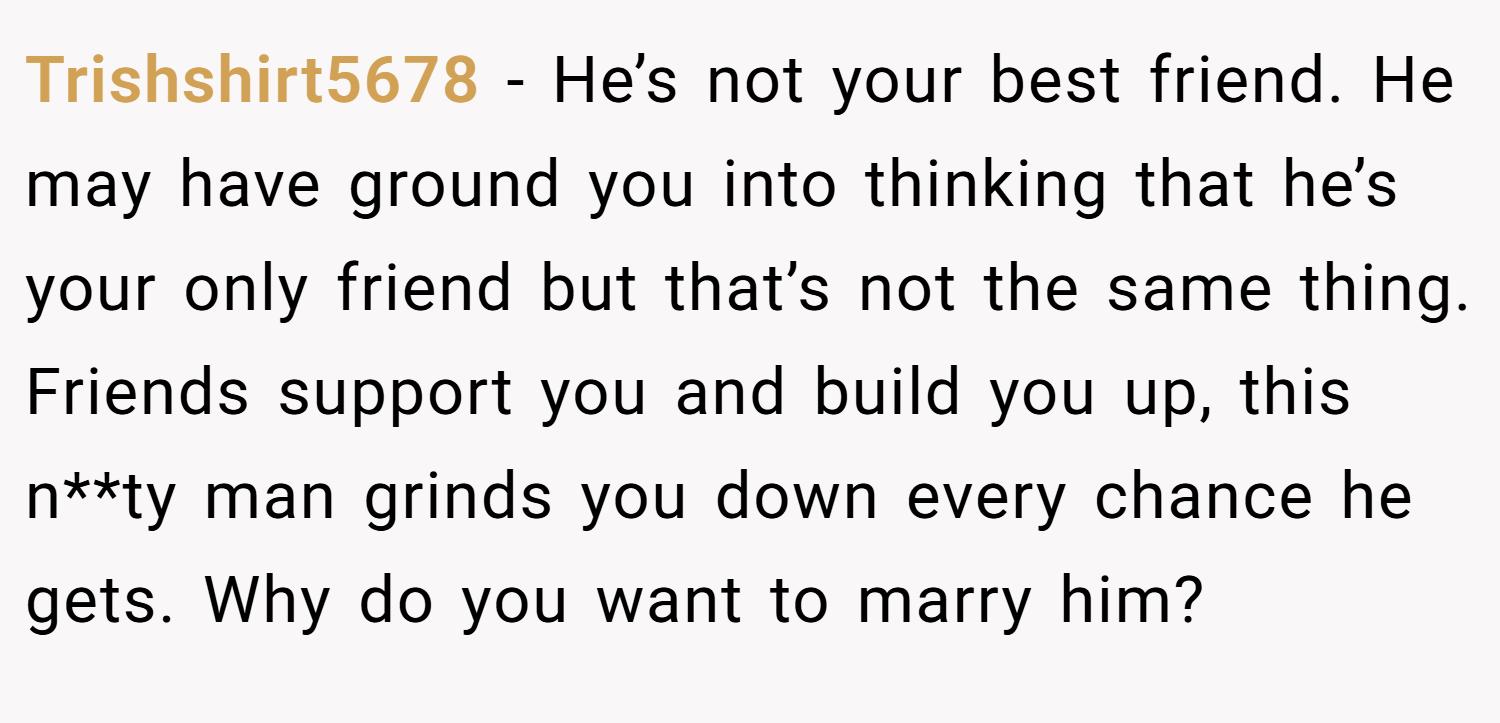 Trishshirt5678 − He’s not your best friend. He may have ground you into thinking that he’s your only friend but that’s not the same thing. Friends support you and build you up, this n**ty man grinds you down every chance he gets. Why do you want to marry him?