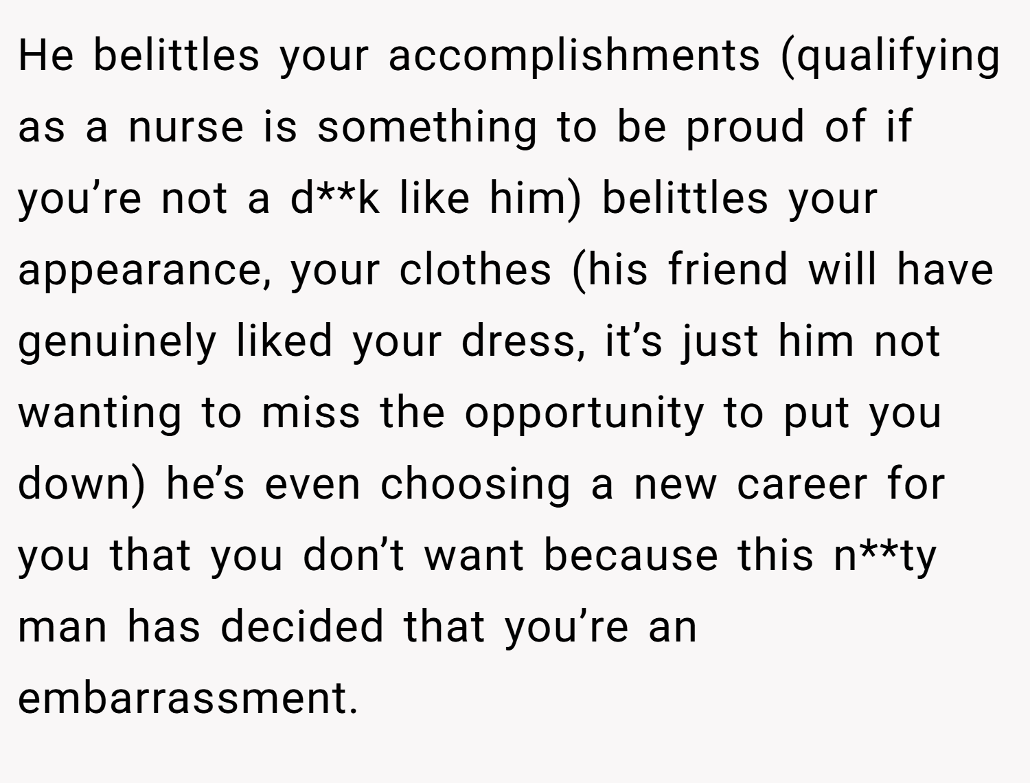 He belittles your accomplishments (qualifying as a nurse is something to be proud of if you’re not a d**k like him) belittles your appearance, your clothes (his friend will have genuinely liked your dress, it’s just him not wanting to miss the opportunity to put you down) he’s even choosing a new career for you that you don’t want because this n**ty man has decided that you’re an embarrassment.